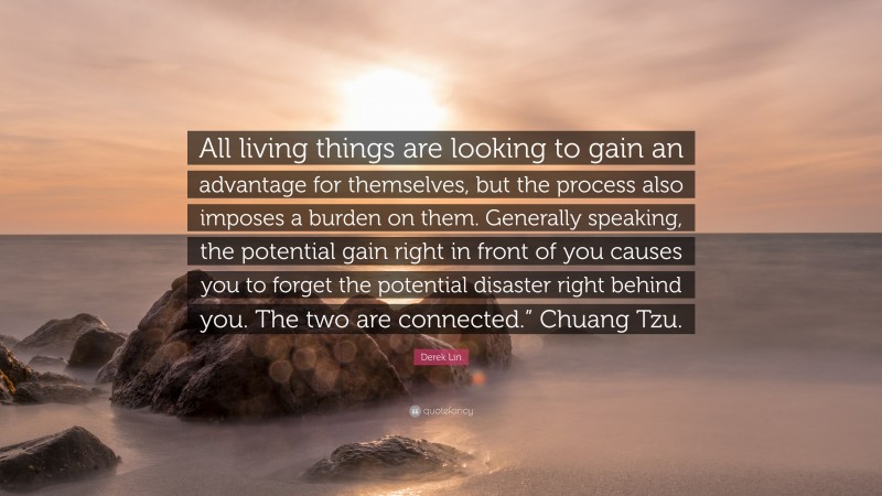 Derek Lin Quote: “All living things are looking to gain an advantage for themselves, but the process also imposes a burden on them. Generally speaking, the potential gain right in front of you causes you to forget the potential disaster right behind you. The two are connected.” Chuang Tzu.”