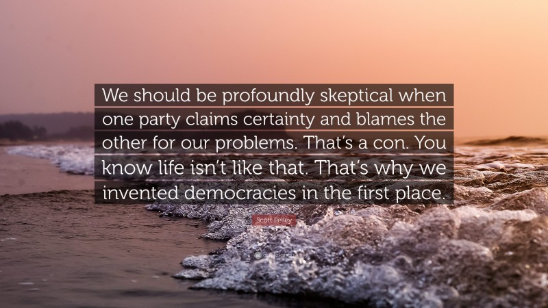 Scott Pelley Quote: “We should be profoundly skeptical when one party claims certainty and blames the other for our problems. That’s a con. You know life isn’t like that. That’s why we invented democracies in the first place.”