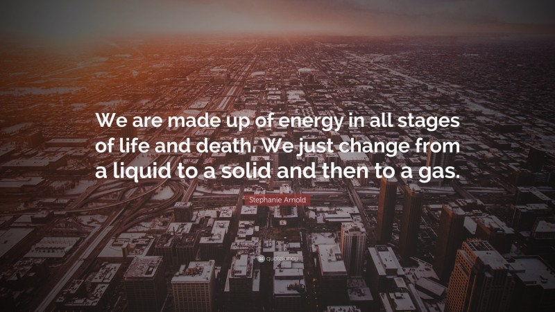 Stephanie Arnold Quote: “We are made up of energy in all stages of life and death. We just change from a liquid to a solid and then to a gas.”