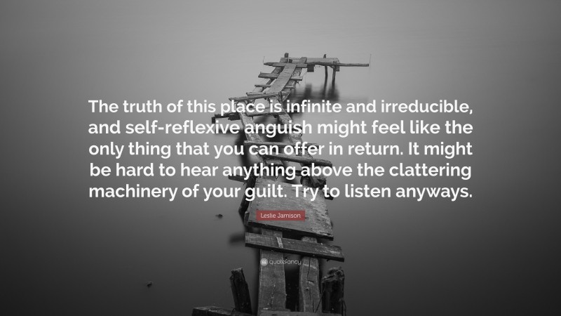 Leslie Jamison Quote: “The truth of this place is infinite and irreducible, and self-reflexive anguish might feel like the only thing that you can offer in return. It might be hard to hear anything above the clattering machinery of your guilt. Try to listen anyways.”