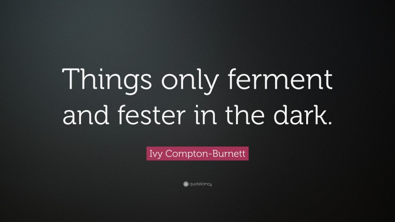 Ivy Compton-Burnett Quote: “Things only ferment and fester in the dark.”