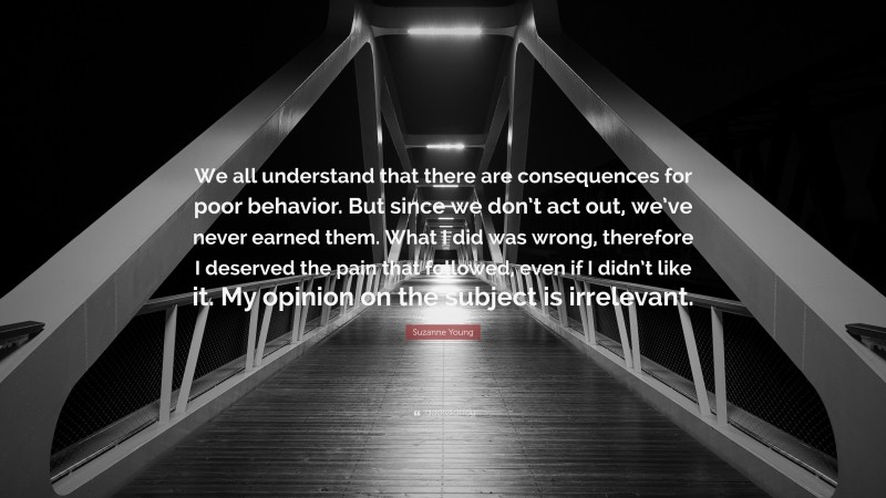 Suzanne Young Quote: “We all understand that there are consequences for poor behavior. But since we don’t act out, we’ve never earned them. What I did was wrong, therefore I deserved the pain that followed, even if I didn’t like it. My opinion on the subject is irrelevant.”