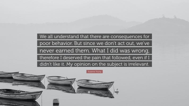 Suzanne Young Quote: “We all understand that there are consequences for poor behavior. But since we don’t act out, we’ve never earned them. What I did was wrong, therefore I deserved the pain that followed, even if I didn’t like it. My opinion on the subject is irrelevant.”