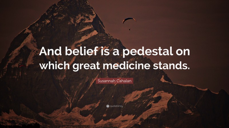 Susannah Cahalan Quote: “And belief is a pedestal on which great medicine stands.”