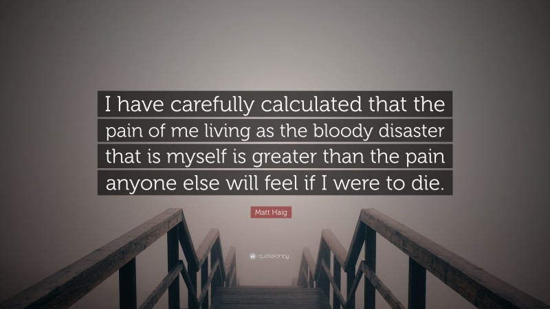 Matt Haig Quote: “I have carefully calculated that the pain of me living as the bloody disaster that is myself is greater than the pain anyone else will feel if I were to die.”