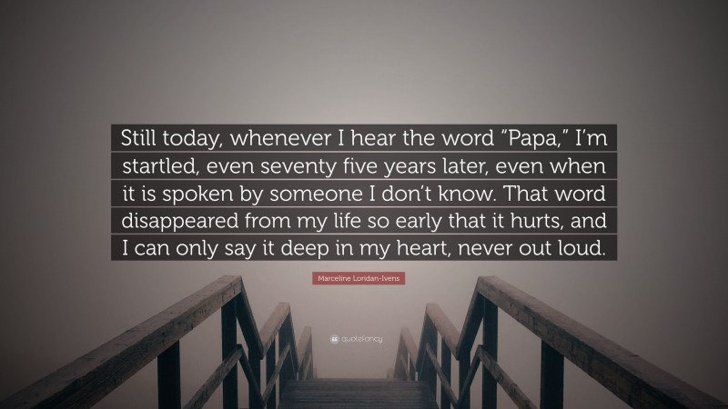 Marceline Loridan-Ivens Quote: “Still today, whenever I hear the word “Papa,” I’m startled, even seventy five years later, even when it is spoken by someone I don’t know. That word disappeared from my life so early that it hurts, and I can only say it deep in my heart, never out loud.”