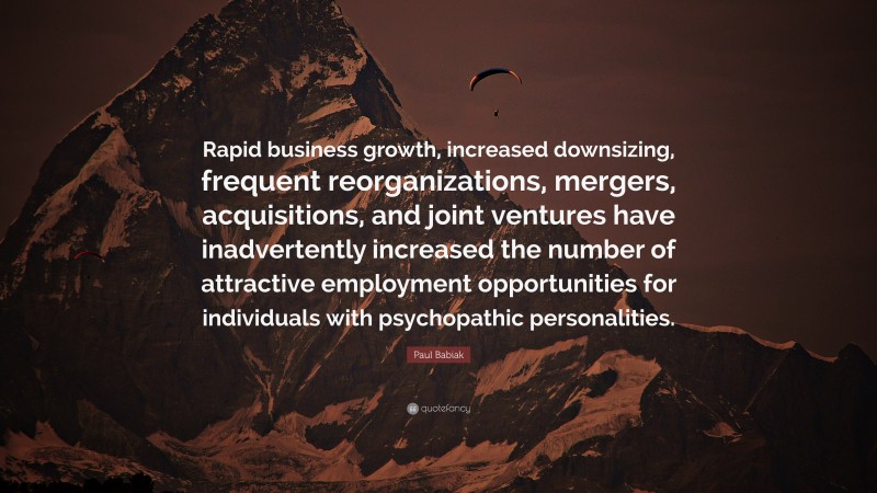 Paul Babiak Quote: “Rapid business growth, increased downsizing, frequent reorganizations, mergers, acquisitions, and joint ventures have inadvertently increased the number of attractive employment opportunities for individuals with psychopathic personalities.”