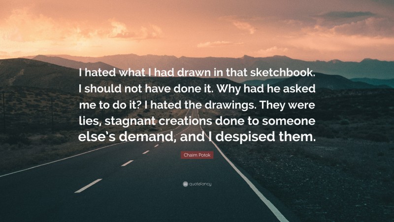 Chaim Potok Quote: “I hated what I had drawn in that sketchbook. I should not have done it. Why had he asked me to do it? I hated the drawings. They were lies, stagnant creations done to someone else’s demand, and I despised them.”