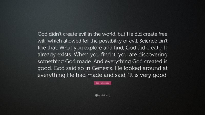 Dee Henderson Quote: “God didn’t create evil in the world, but He did create free will, which allowed for the possibility of evil. Science isn’t like that. What you explore and find, God did create. It already exists. When you find it, you are discovering something God made. And everything God created is good. God said so in Genesis. He looked around at everything He had made and said, ‘It is very good.”