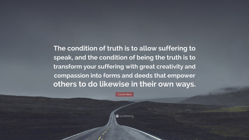 Cornel West Quote: “The condition of truth is to allow suffering to speak, and the condition of being the truth is to transform your suffering with great creativity and compassion into forms and deeds that empower others to do likewise in their own ways.”