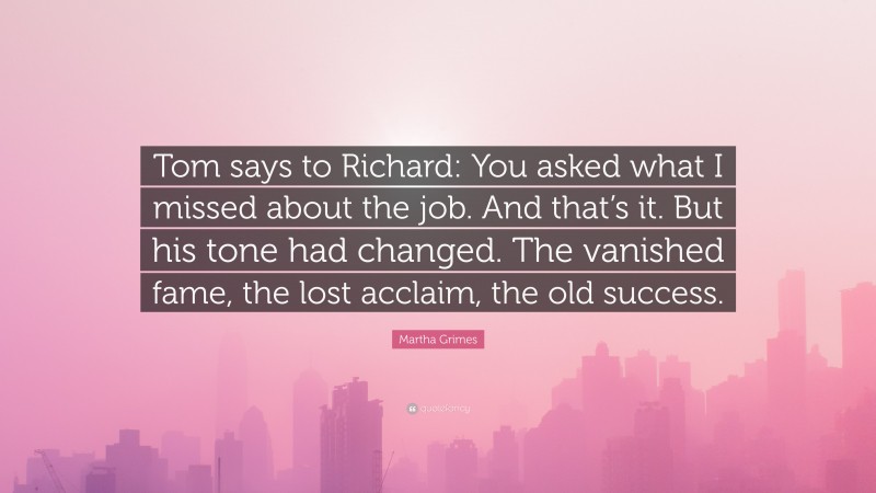 Martha Grimes Quote: “Tom says to Richard: You asked what I missed about the job. And that’s it. But his tone had changed. The vanished fame, the lost acclaim, the old success.”