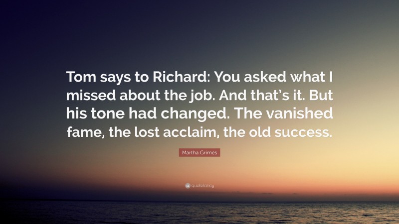 Martha Grimes Quote: “Tom says to Richard: You asked what I missed about the job. And that’s it. But his tone had changed. The vanished fame, the lost acclaim, the old success.”