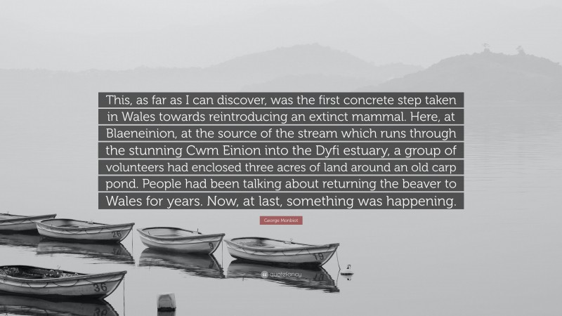 George Monbiot Quote: “This, as far as I can discover, was the first concrete step taken in Wales towards reintroducing an extinct mammal. Here, at Blaeneinion, at the source of the stream which runs through the stunning Cwm Einion into the Dyfi estuary, a group of volunteers had enclosed three acres of land around an old carp pond. People had been talking about returning the beaver to Wales for years. Now, at last, something was happening.”