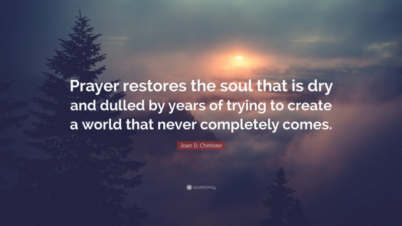 Joan D. Chittister Quote: “Prayer restores the soul that is dry and dulled by years of trying to create a world that never completely comes.”