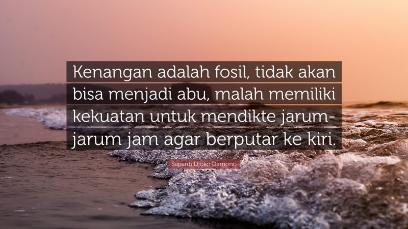 Sapardi Djoko Damono Quote: “Kenangan adalah fosil, tidak akan bisa menjadi abu, malah memiliki kekuatan untuk mendikte jarum-jarum jam agar berputar ke kiri.”