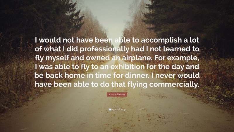 Arnold Palmer Quote: “I would not have been able to accomplish a lot of what I did professionally had I not learned to fly myself and owned an airplane. For example, I was able to fly to an exhibition for the day and be back home in time for dinner. I never would have been able to do that flying commercially.”