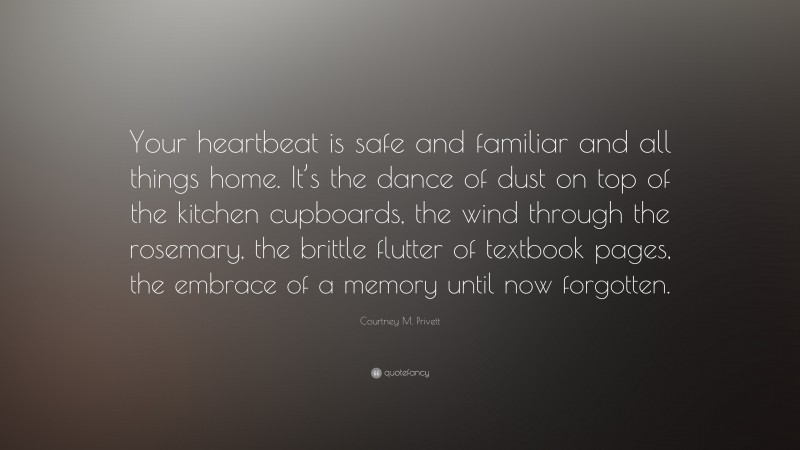 Courtney M. Privett Quote: “Your heartbeat is safe and familiar and all things home. It’s the dance of dust on top of the kitchen cupboards, the wind through the rosemary, the brittle flutter of textbook pages, the embrace of a memory until now forgotten.”