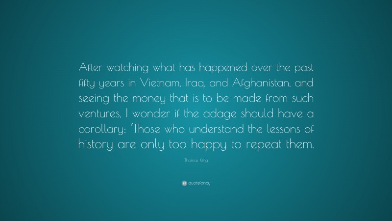 Thomas King Quote: “After watching what has happened over the past fifty years in Vietnam, Iraq, and Afghanistan, and seeing the money that is to be made from such ventures, I wonder if the adage should have a corollary: ‘Those who understand the lessons of history are only too happy to repeat them.”