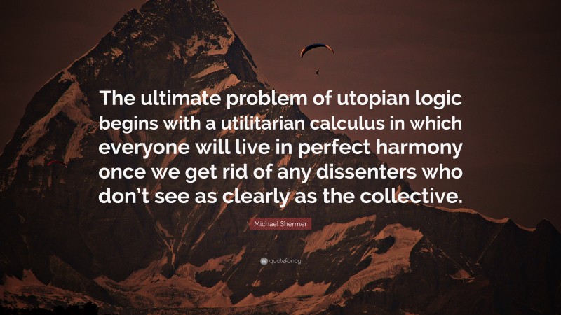 Michael Shermer Quote: “The ultimate problem of utopian logic begins with a utilitarian calculus in which everyone will live in perfect harmony once we get rid of any dissenters who don’t see as clearly as the collective.”