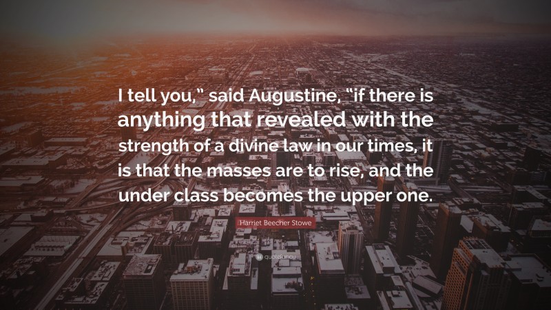 Harriet Beecher Stowe Quote: “I tell you,” said Augustine, “if there is anything that revealed with the strength of a divine law in our times, it is that the masses are to rise, and the under class becomes the upper one.”