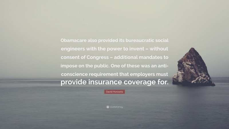 David Horowitz Quote: “Obamacare also provided its bureaucratic social engineers with the power to invent – without consent of Congress – additional mandates to impose on the public. One of these was an anti-conscience requirement that employers must provide insurance coverage for.”