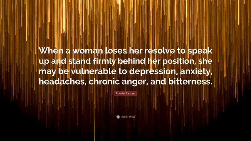 Harriet Lerner Quote: “When a woman loses her resolve to speak up and stand firmly behind her position, she may be vulnerable to depression, anxiety, headaches, chronic anger, and bitterness.”