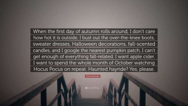 Stassi Schroeder Quote: “When the first day of autumn rolls around, I don’t care how hot it is outside, I bust out the over-the-knee boots, sweater dresses, Halloween decorations, fall-scented candles, and I google the nearest pumpkin patch. I can’t get enough of everything fall-related. I want apple cider. I want to spend the whole month of October watching Hocus Pocus on repeat. Haunted hayride? Yes, please.”