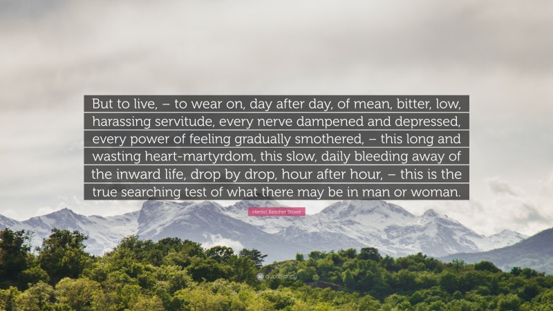 Harriet Beecher Stowe Quote: “But to live, – to wear on, day after day, of mean, bitter, low, harassing servitude, every nerve dampened and depressed, every power of feeling gradually smothered, – this long and wasting heart-martyrdom, this slow, daily bleeding away of the inward life, drop by drop, hour after hour, – this is the true searching test of what there may be in man or woman.”