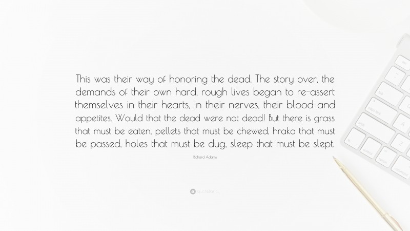 Richard Adams Quote: “This was their way of honoring the dead. The story over, the demands of their own hard, rough lives began to re-assert themselves in their hearts, in their nerves, their blood and appetites. Would that the dead were not dead! But there is grass that must be eaten, pellets that must be chewed, hraka that must be passed, holes that must be dug, sleep that must be slept.”