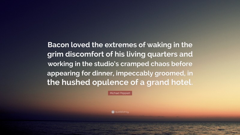 Michael Peppiatt Quote: “Bacon loved the extremes of waking in the grim discomfort of his living quarters and working in the studio’s cramped chaos before appearing for dinner, impeccably groomed, in the hushed opulence of a grand hotel.”