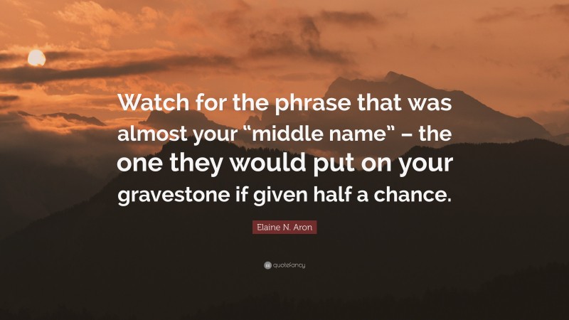 Elaine N. Aron Quote: “Watch for the phrase that was almost your “middle name” – the one they would put on your gravestone if given half a chance.”