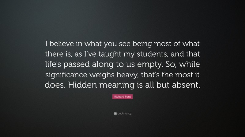 Richard Ford Quote: “I believe in what you see being most of what there is, as I’ve taught my students, and that life’s passed along to us empty. So, while significance weighs heavy, that’s the most it does. Hidden meaning is all but absent.”