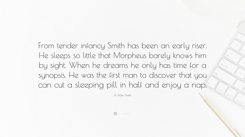 H. Allen Smith Quote: “From tender infancy Smith has been an early riser. He sleeps so little that Morpheus barely knows him by sight. When he dreams he only has time for a synopsis. He was the first man to discover that you can cut a sleeping pill in half and enjoy a nap.”