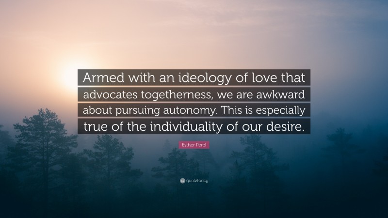 Esther Perel Quote: “Armed with an ideology of love that advocates togetherness, we are awkward about pursuing autonomy. This is especially true of the individuality of our desire.”