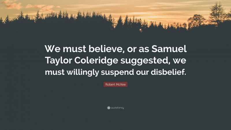 Robert McKee Quote: “We must believe, or as Samuel Taylor Coleridge suggested, we must willingly suspend our disbelief.”