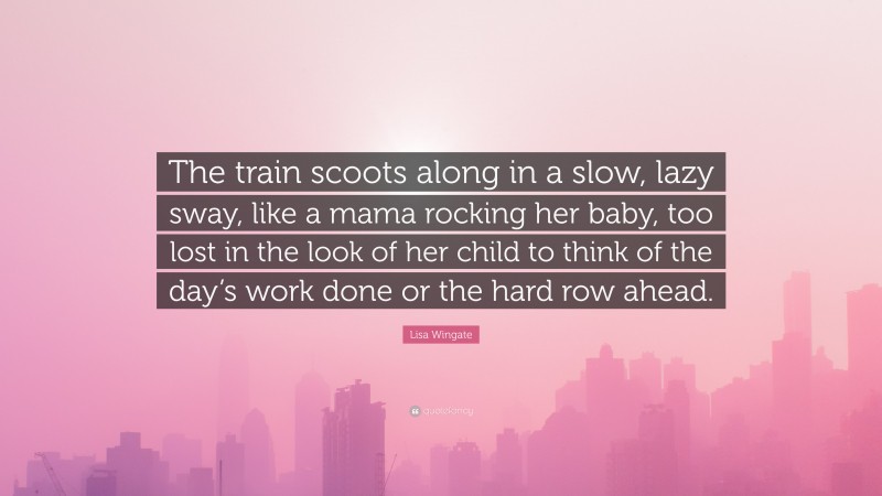 Lisa Wingate Quote: “The train scoots along in a slow, lazy sway, like a mama rocking her baby, too lost in the look of her child to think of the day’s work done or the hard row ahead.”