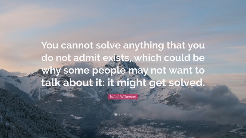 Isabel Wilkerson Quote: “You cannot solve anything that you do not admit exists, which could be why some people may not want to talk about it: it might get solved.”