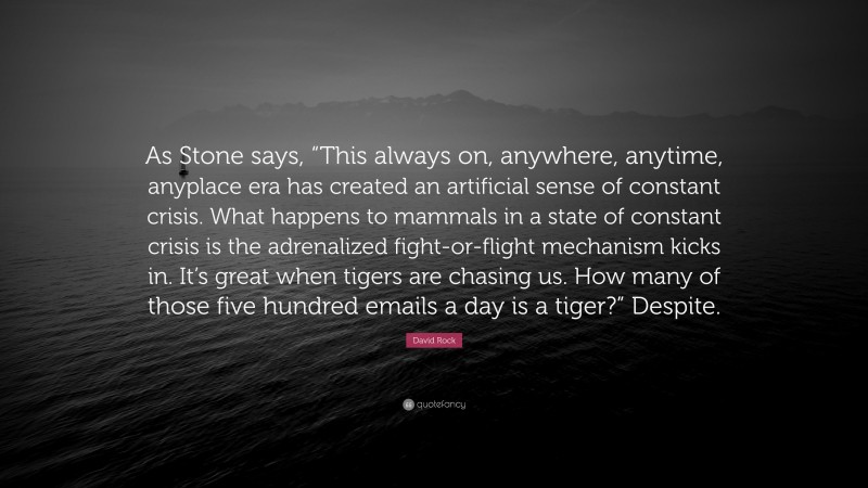 David Rock Quote: “As Stone says, “This always on, anywhere, anytime, anyplace era has created an artificial sense of constant crisis. What happens to mammals in a state of constant crisis is the adrenalized fight-or-flight mechanism kicks in. It’s great when tigers are chasing us. How many of those five hundred emails a day is a tiger?” Despite.”