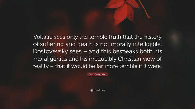 David Bentley Hart Quote: “Voltaire sees only the terrible truth that the history of suffering and death is not morally intelligible. Dostoyevsky sees – and this bespeaks both his moral genius and his irreducibly Christian view of reality – that it would be far more terrible if it were.”