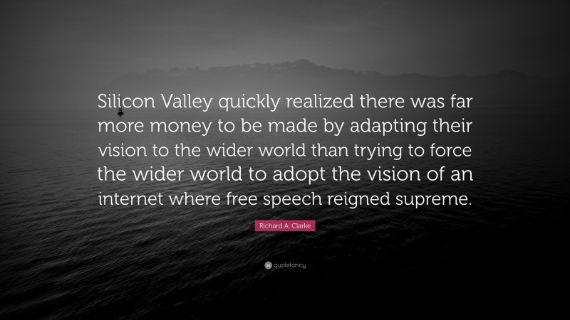 Richard A. Clarke Quote: “Silicon Valley quickly realized there was far more money to be made by adapting their vision to the wider world than trying to force the wider world to adopt the vision of an internet where free speech reigned supreme.”