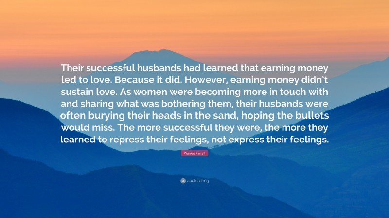 Warren Farrell Quote: “Their successful husbands had learned that earning money led to love. Because it did. However, earning money didn’t sustain love. As women were becoming more in touch with and sharing what was bothering them, their husbands were often burying their heads in the sand, hoping the bullets would miss. The more successful they were, the more they learned to repress their feelings, not express their feelings.”