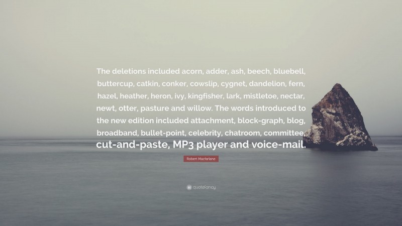 Robert Macfarlane Quote: “The deletions included acorn, adder, ash, beech, bluebell, buttercup, catkin, conker, cowslip, cygnet, dandelion, fern, hazel, heather, heron, ivy, kingfisher, lark, mistletoe, nectar, newt, otter, pasture and willow. The words introduced to the new edition included attachment, block-graph, blog, broadband, bullet-point, celebrity, chatroom, committee, cut-and-paste, MP3 player and voice-mail.”