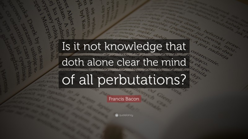 Francis Bacon Quote: “Is it not knowledge that doth alone clear the mind of all perbutations?”