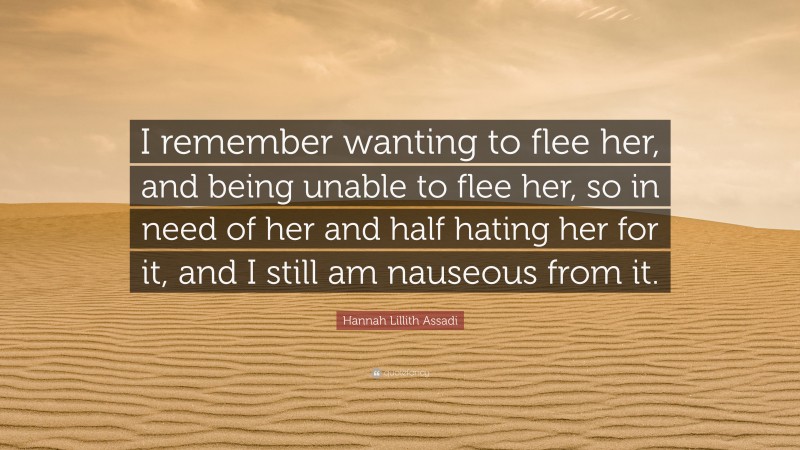 Hannah Lillith Assadi Quote: “I remember wanting to flee her, and being unable to flee her, so in need of her and half hating her for it, and I still am nauseous from it.”