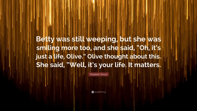 Elizabeth Strout Quote: “Betty was still weeping, but she was smiling more too, and she said, “Oh, it’s just a life, Olive.” Olive thought about this. She said, “Well, it’s your life. It matters.”