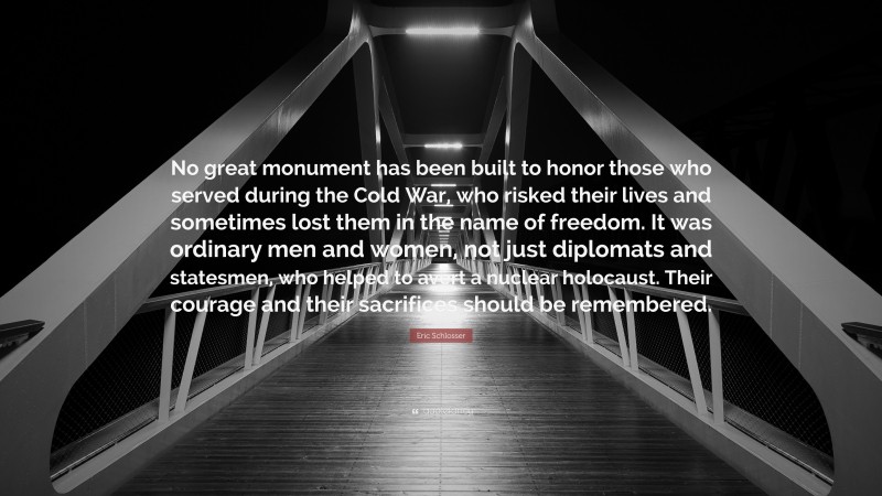 Eric Schlosser Quote: “No great monument has been built to honor those who served during the Cold War, who risked their lives and sometimes lost them in the name of freedom. It was ordinary men and women, not just diplomats and statesmen, who helped to avert a nuclear holocaust. Their courage and their sacrifices should be remembered.”