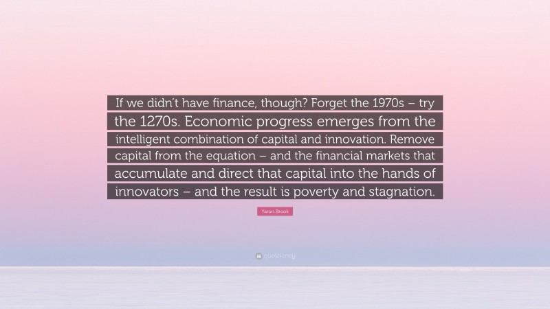 Yaron Brook Quote: “If we didn’t have finance, though? Forget the 1970s – try the 1270s. Economic progress emerges from the intelligent combination of capital and innovation. Remove capital from the equation – and the financial markets that accumulate and direct that capital into the hands of innovators – and the result is poverty and stagnation.”