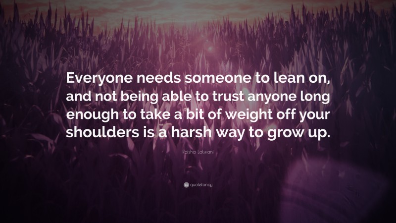 Raisha Lalwani Quote: “Everyone needs someone to lean on, and not being able to trust anyone long enough to take a bit of weight off your shoulders is a harsh way to grow up.”