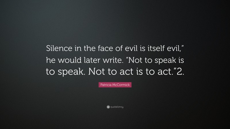 Patricia McCormick Quote: “Silence in the face of evil is itself evil,” he would later write. “Not to speak is to speak. Not to act is to act.”2.”