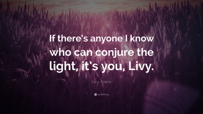 Lucy Powrie Quote: “If there’s anyone I know who can conjure the light, it’s you, Livy.”